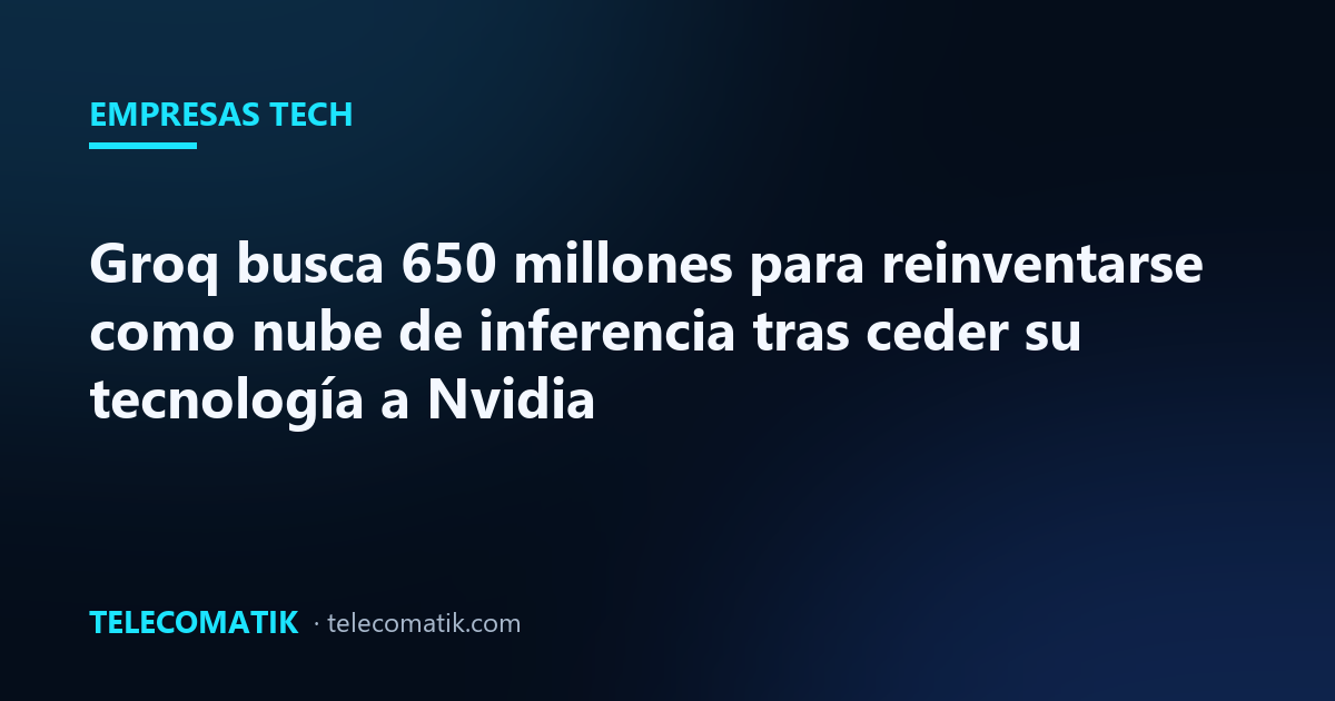 Groq busca 650 millones para reinventarse como nube de inferencia tras ceder su tecnología a Nvidia
